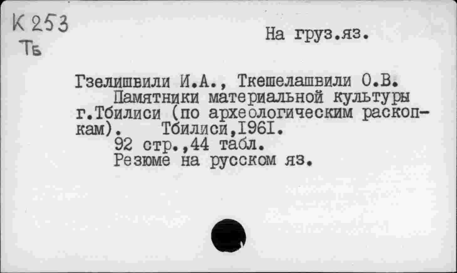 ﻿K 253
Тб
На груз.яз.
Гзелишвили И.А., Ткешелашвили О.В.
Памятники материальной культуры г.Тбилиси (по археологическим раскопкам) .	Тбилиси,1961.
92 стр.,44 табл.
Резюме на русском яз.